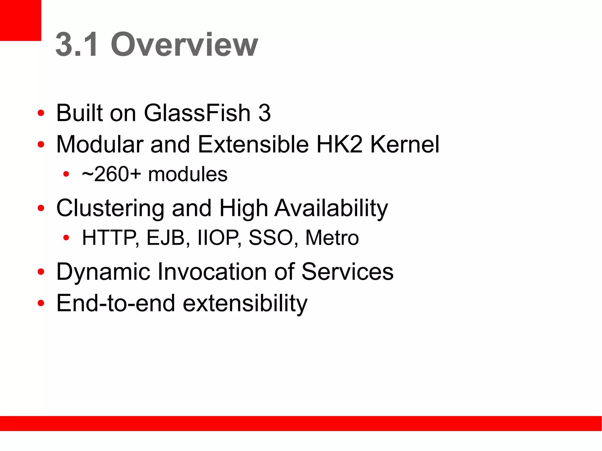 3.1 Overview
●   Built on GlassFish 3
●   Modular and Extensible HK2 Kernel
    ●   ~260+ modules
●   Clustering and High Availability
    ●   HTTP, EJB, IIOP, SSO, Metro
●   Dynamic Invocation of Services
●   End-to-end extensibility
 