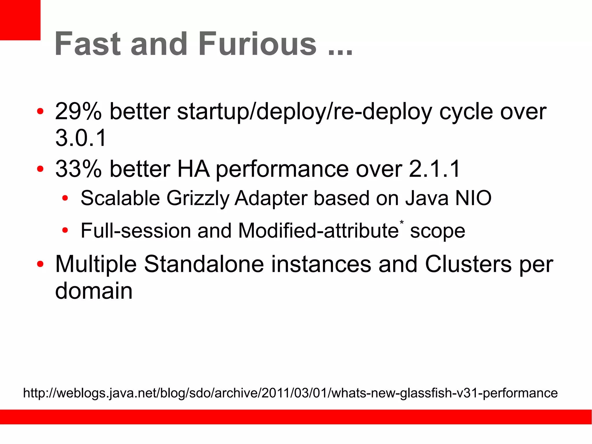 Fast and Furious ...
  ●   29% better startup/deploy/re-deploy cycle over
      3.0.1
  ●   33% better HA performance over 2.1.1
      ●   Scalable Grizzly Adapter based on Java NIO
      ●
          Full-session and Modified-attribute* scope
  ●   Multiple Standalone instances and Clusters per
      domain



http://weblogs.java.net/blog/sdo/archive/2011/03/01/whats-new-glassfish-v31-performance
 