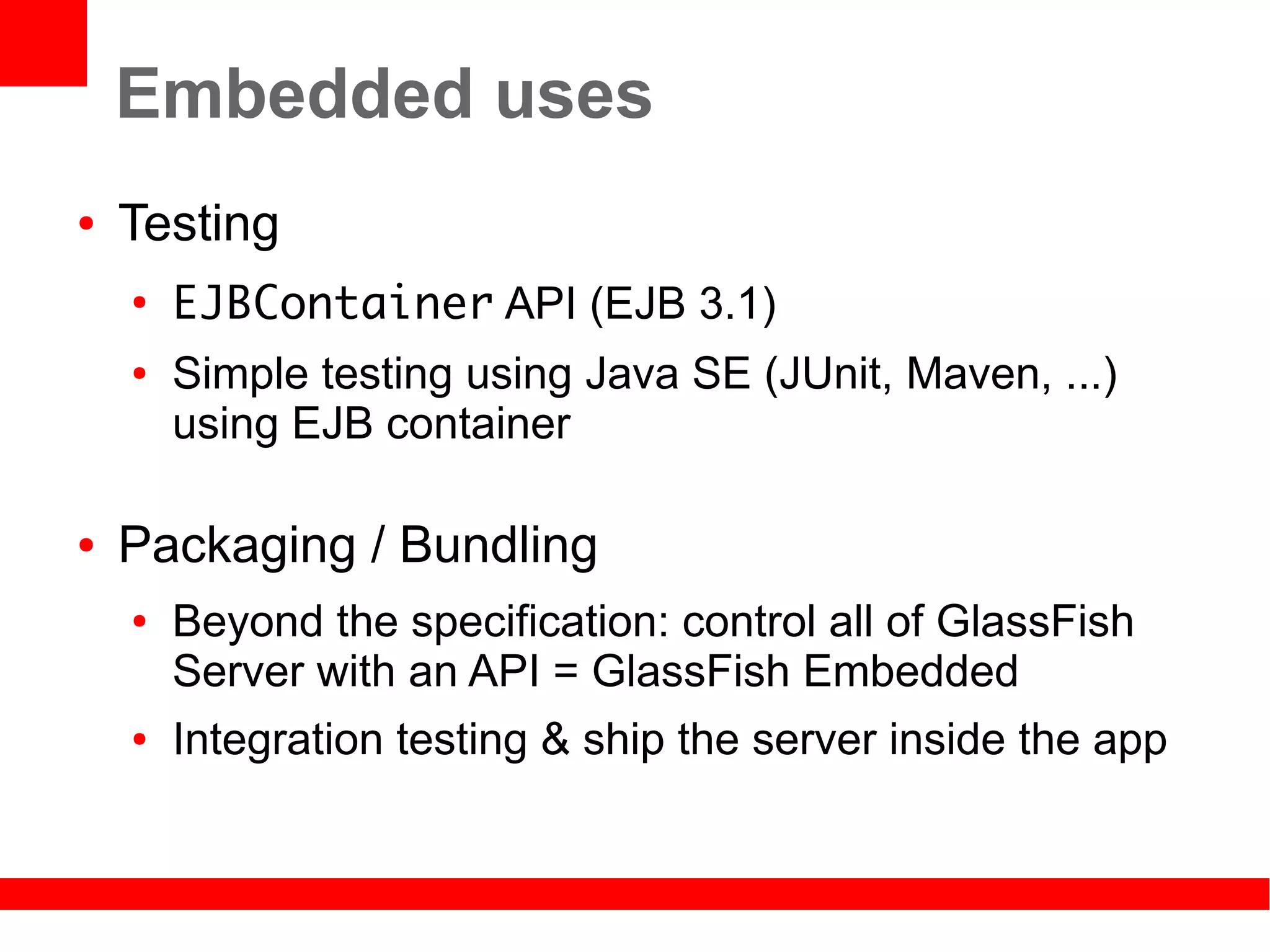 Embedded uses
●   Testing
    ●
        EJBContainer API (EJB 3.1)
    ●   Simple testing using Java SE (JUnit, Maven, ...)
        using EJB container

●   Packaging / Bundling
    ●   Beyond the specification: control all of GlassFish
        Server with an API = GlassFish Embedded
    ●   Integration testing & ship the server inside the app
 