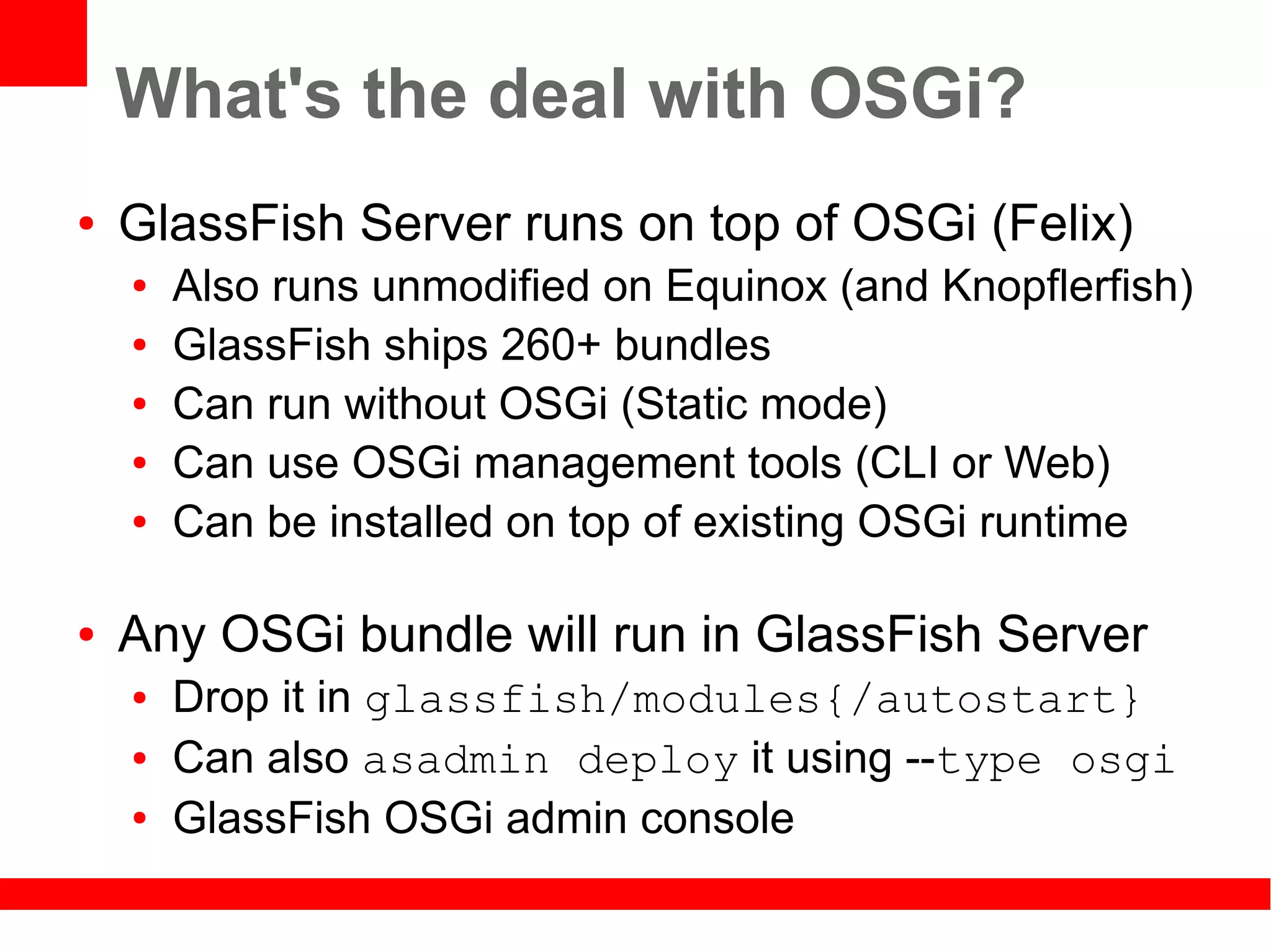 What's the deal with OSGi?
●   GlassFish Server runs on top of OSGi (Felix)
    ●   Also runs unmodified on Equinox (and Knopflerfish)
    ●   GlassFish ships 260+ bundles
    ●   Can run without OSGi (Static mode)
    ●   Can use OSGi management tools (CLI or Web)
    ●   Can be installed on top of existing OSGi runtime

●   Any OSGi bundle will run in GlassFish Server
    ●   Drop it in glassfish/modules{/autostart}
    ●   Can also asadmin deploy it using --type osgi
    ●   GlassFish OSGi admin console
 