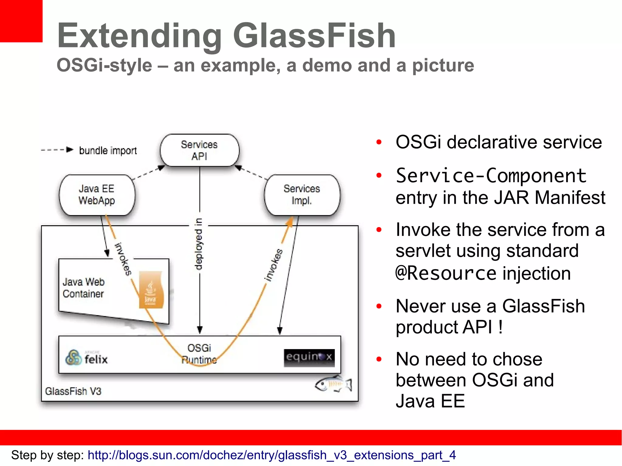 Extending GlassFish
       OSGi-style – an example, a demo and a picture


                                                               ●   OSGi declarative service
                                                               ●
                                                                   Service-Component
                                                                   entry in the JAR Manifest
                                                               ●   Invoke the service from a
                                                                   servlet using standard
                                                                   @Resource injection
                                                               ●   Never use a GlassFish
                                                                   product API !
                                                               ●   No need to chose
                                                                   between OSGi and
                                                                   Java EE

Step by step: http://blogs.sun.com/dochez/entry/glassfish_v3_extensions_part_4
 