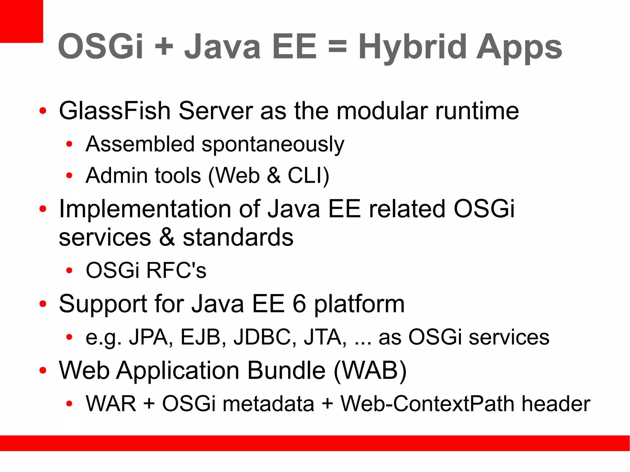 OSGi + Java EE = Hybrid Apps
●   GlassFish Server as the modular runtime
    ●   Assembled spontaneously
    ●   Admin tools (Web & CLI)
●   Implementation of Java EE related OSGi
    services & standards
    ●   OSGi RFC's
●   Support for Java EE 6 platform
    ●   e.g. JPA, EJB, JDBC, JTA, ... as OSGi services
●   Web Application Bundle (WAB)
    ●   WAR + OSGi metadata + Web-ContextPath header
 
