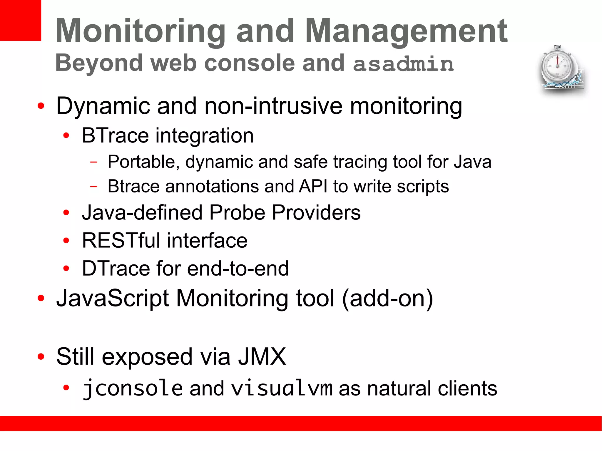 Monitoring and Management
    Beyond web console and asadmin
●   Dynamic and non-intrusive monitoring
    ●   BTrace integration
        –   Portable, dynamic and safe tracing tool for Java
        –   Btrace annotations and API to write scripts
    ●   Java-defined Probe Providers
    ●   RESTful interface
    ●   DTrace for end-to-end
●   JavaScript Monitoring tool (add-on)

●   Still exposed via JMX
    ●
        jconsole and visualvm as natural clients
 