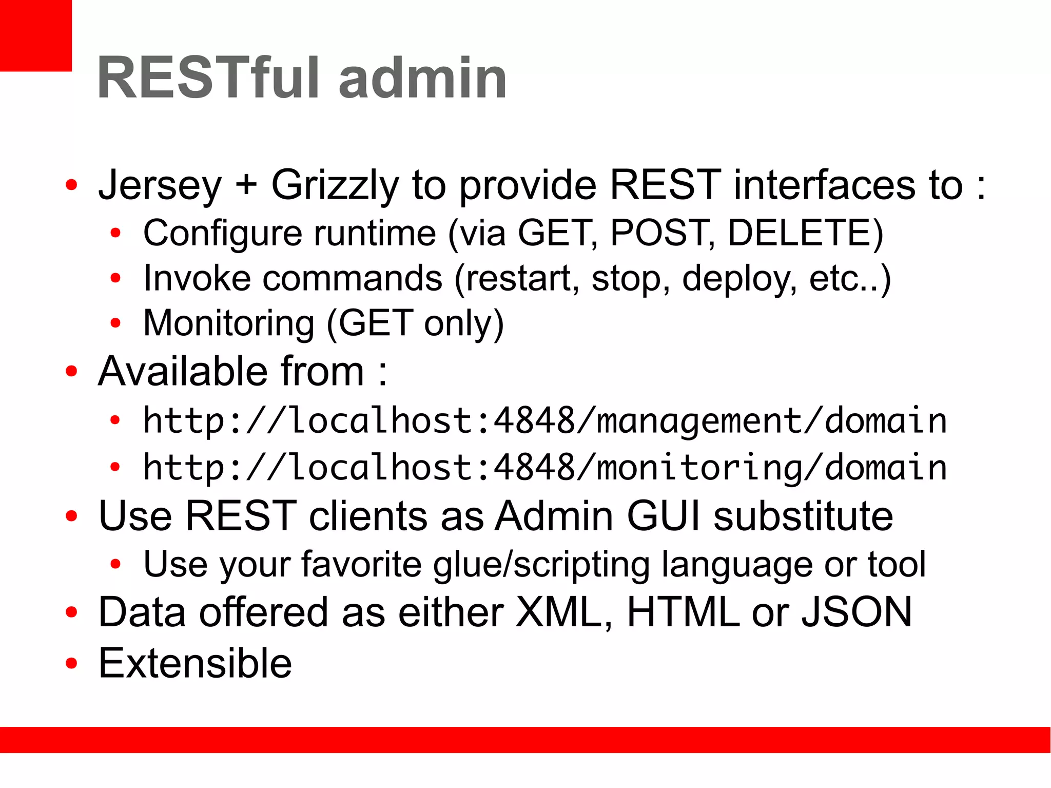 RESTful admin
●   Jersey + Grizzly to provide REST interfaces to :
    ●   Configure runtime (via GET, POST, DELETE)
    ●   Invoke commands (restart, stop, deploy, etc..)
    ●   Monitoring (GET only)
●   Available from :
    ●
        http://localhost:4848/management/domain
    ●
        http://localhost:4848/monitoring/domain
●   Use REST clients as Admin GUI substitute
    ●   Use your favorite glue/scripting language or tool
●   Data offered as either XML, HTML or JSON
●   Extensible
 