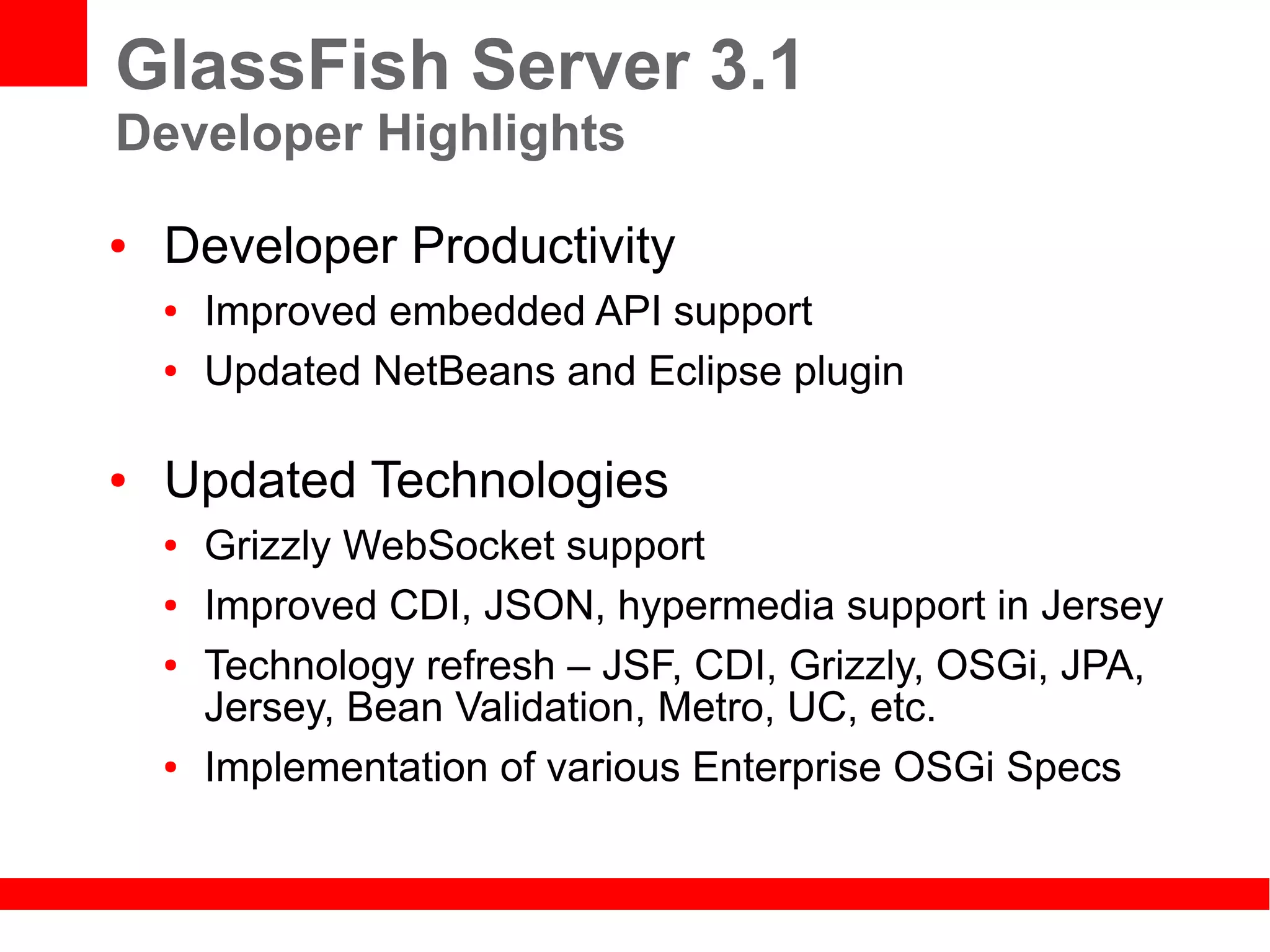 GlassFish Server 3.1
Developer Highlights
●   Developer Productivity
    ●   Improved embedded API support
    ●   Updated NetBeans and Eclipse plugin

●   Updated Technologies
    ●   Grizzly WebSocket support
    ●   Improved CDI, JSON, hypermedia support in Jersey
    ●   Technology refresh – JSF, CDI, Grizzly, OSGi, JPA,
        Jersey, Bean Validation, Metro, UC, etc.
    ●   Implementation of various Enterprise OSGi Specs
 