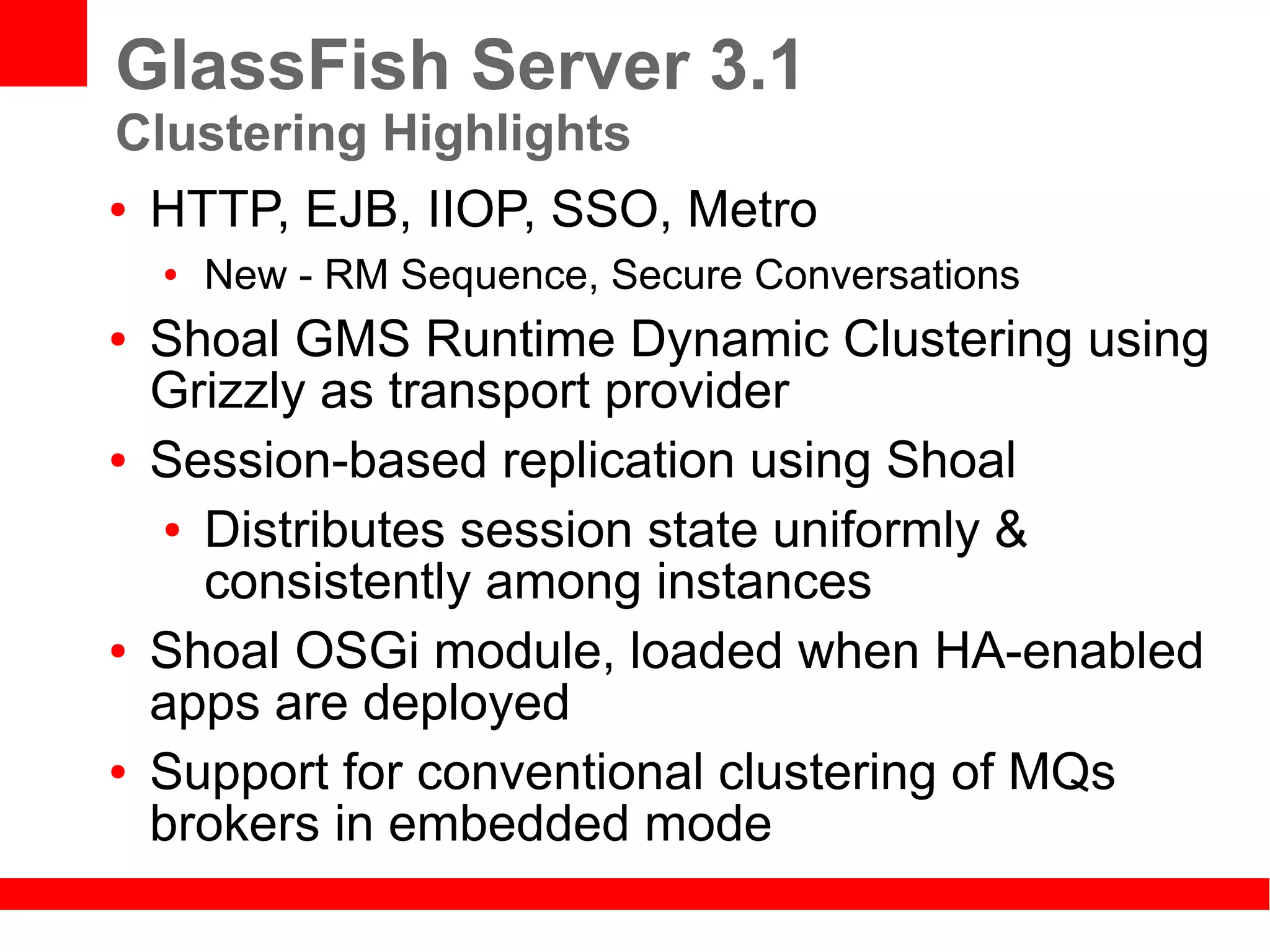 GlassFish Server 3.1
Clustering Highlights
● HTTP, EJB, IIOP, SSO, Metro

    ●   New - RM Sequence, Secure Conversations
●   Shoal GMS Runtime Dynamic Clustering using
    Grizzly as transport provider
●   Session-based replication using Shoal
    ● Distributes session state uniformly &

      consistently among instances
●   Shoal OSGi module, loaded when HA-enabled
    apps are deployed
●   Support for conventional clustering of MQs
    brokers in embedded mode
 