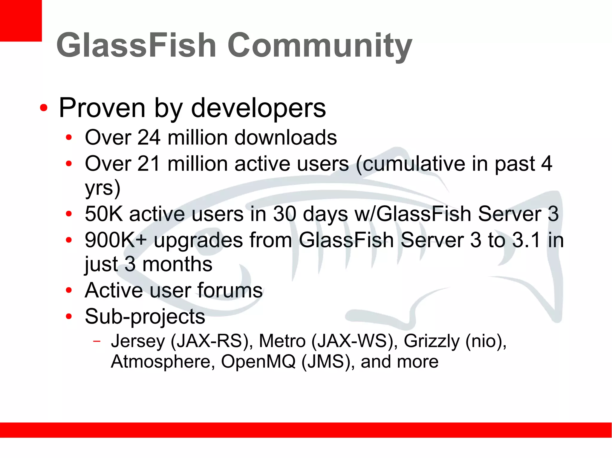 GlassFish Community
●   Proven by developers
    ●   Over 24 million downloads
    ●   Over 21 million active users (cumulative in past 4
        yrs)
    ●   50K active users in 30 days w/GlassFish Server 3
    ●   900K+ upgrades from GlassFish Server 3 to 3.1 in
        just 3 months
    ●   Active user forums
    ●   Sub-projects
        –   Jersey (JAX-RS), Metro (JAX-WS), Grizzly (nio),
            Atmosphere, OpenMQ (JMS), and more
 