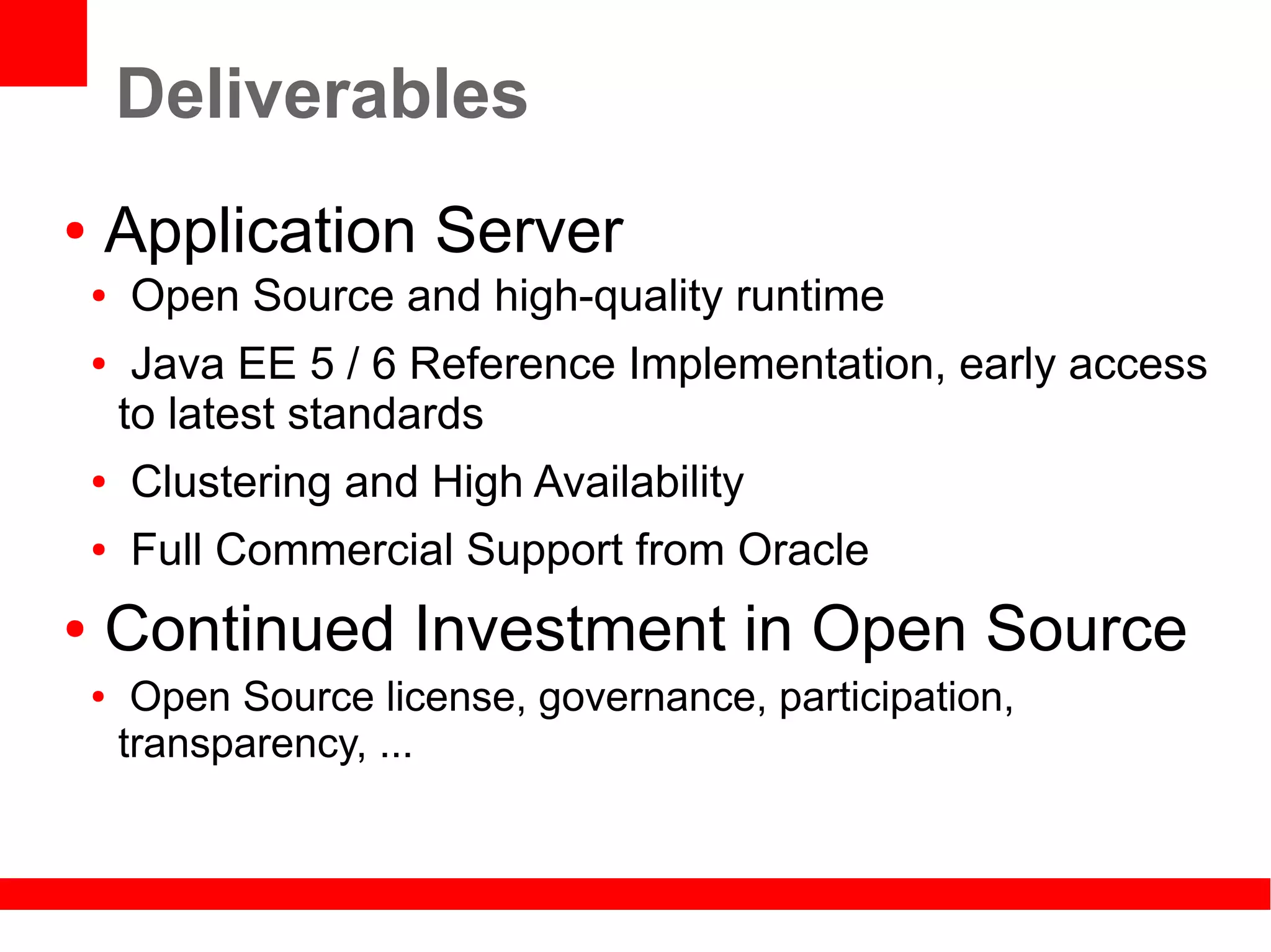 Deliverables
●   Application Server
    ●   Open Source and high-quality runtime
    ●    Java EE 5 / 6 Reference Implementation, early access
        to latest standards
    ●   Clustering and High Availability
    ●   Full Commercial Support from Oracle
●   Continued Investment in Open Source
    ●    Open Source license, governance, participation,
        transparency, ...
 