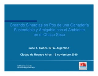 Creando Sinergias en Pos de una GanaderCreando Sinergias en Pos de una Ganaderíaía
Sustentable y Amigable con el AmbienteSustentable y Amigable con el Ambiente
en el Chaco Secoen el Chaco Seco
José A. Gobbi. INTAJosé A. Gobbi. INTA––ArgentinaArgentina
Ciudad de Buenos Aires, 18 noviembre 2010Ciudad de Buenos Aires, 18 noviembre 2010
 