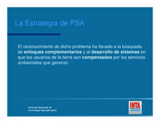 El reconocimiento de dicho problema ha llevado a la búsquedaEl reconocimiento de dicho problema ha llevado a la búsqueda
dede enfoques complementariosenfoques complementarios y aly al desarrollo de sistemasdesarrollo de sistemas enen
que los usuarios de la tierra sonque los usuarios de la tierra son compensadoscompensados por los serviciospor los servicios
ambientales que generanambientales que generan
La Estrategia de PSALa Estrategia de PSA
ambientales que generanambientales que generan
 