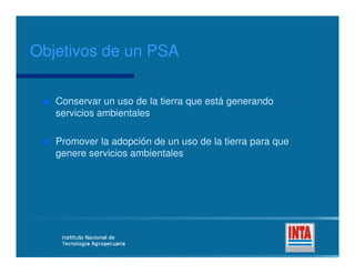 Conservar un uso de la tierra que está generandoConservar un uso de la tierra que está generando
servicios ambientalesservicios ambientales
Promover la adopción de un uso de la tierra para quePromover la adopción de un uso de la tierra para que
Objetivos de un PSAObjetivos de un PSA
Promover la adopción de un uso de la tierra para quePromover la adopción de un uso de la tierra para que
genere servicios ambientalesgenere servicios ambientales
 