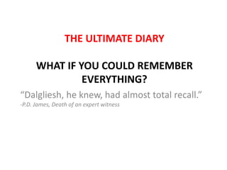 THE ULTIMATE DIARY

      WHAT IF YOU COULD REMEMBER
               EVERYTHING?
“Dalgliesh, he knew, had almost total recall.”
-P.D. James, Death of an expert witness
 