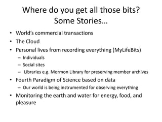 Where do you get all those bits?
            Some Stories…
• World’s commercial transactions
• The Cloud
• Personal lives from recording everything (MyLifeBits)
   – Individuals
   – Social sites
   – Libraries e.g. Mormon Library for preserving member archives
• Fourth Paradigm of Science based on data
   – Our world is being instrumented for observing everything
• Monitoring the earth and water for energy, food, and
  pleasure
 