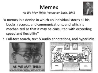 Memex
             As We May Think, Vannevar Bush, 1945

“A memex is a device in which an individual stores all his
  books, records, and communications, and which is
  mechanized so that it may be consulted with exceeding
  speed and flexibility”
• Full-text search, text & audio annotations, and hyperlinks
 