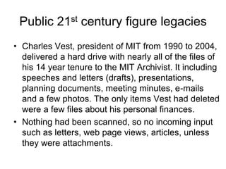 Public 21st century figure legacies
• Charles Vest, president of MIT from 1990 to 2004,
  delivered a hard drive with nearly all of the files of
  his 14 year tenure to the MIT Archivist. It including
  speeches and letters (drafts), presentations,
  planning documents, meeting minutes, e-mails
  and a few photos. The only items Vest had deleted
  were a few files about his personal finances.
• Nothing had been scanned, so no incoming input
  such as letters, web page views, articles, unless
  they were attachments.
 