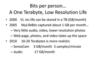 Bits per person…
  A One Terabyte, Low Resolution Life
• 2000 VL res life can be stored in a TB (GB/month)
• 2005 MyLifeBits captured about 1 GB per month…
   – Very little audio, video, lower resolution photos
   – Web page, photos, and video takes up the space
• 2010 10-20 Terabytes is more realistic
   – SenseCam 3 GB/month 3 samples/minute
   – Audio          17 GB/month
 