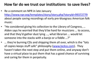 How far do we trust our institutions to save lives?
• Re a comment on NPR in late January
  http://www.npr.org/templates/story/story.php?storyId=99372779
  about people saving recordings of early pre-bluegrass American folk
  music:
• "He considered giving his collection to the Library of Congress, …
  Alden says he worried that they'd be hard for musicians … to access,
  and that they'd gather dust lying …, what librarian … would let
  someone into the stacks with a banjo or a fiddle …?"
• … they're burning CDs and shipping them all over, which is the "lots
  of copies keeps stuff safe" philosophy (www.lockss.com). They
  haven't taken the next step and put them online, and anyway don't
  have a virtual place to put them that has a good chance of surviving
  and caring for them in perpetuity.
 