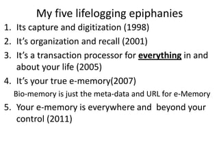 My five lifelogging epiphanies
1. Its capture and digitization (1998)
2. It’s organization and recall (2001)
3. It’s a transaction processor for everything in and
   about your life (2005)
4. It’s your true e-memory(2007)
  Bio-memory is just the meta-data and URL for e-Memory
5. Your e-memory is everywhere and beyond your
   control (2011)
 