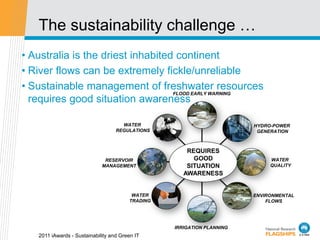 The sustainability challenge …
• Australia is the driest inhabited continent
• River flows can be extremely fickle/unreliable
• Sustainable management of freshwater resources
                                   FLOOD EARLY WARNING
  requires good situation awareness

                                     WATER                              HYDRO-POWER
                                   REGULATIONS                           GENERATION



                                                      REQUIRES
                              RESERVOIR                 GOOD                 WATER
                             MANAGEMENT               SITUATION              QUALITY
                                                     AWARENESS


                                         WATER                          ENVIRONMENTAL
                                        TRADING                             FLOWS




                                                  IRRIGATION PLANNING
   2011 iAwards - Sustainability and Green IT
 