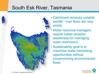 South Esk River, Tasmania
                                             • Catchment receives variable
                                               rainfall - river flows are very
                                               erratic
                                             • Water resource managers
                                               require better situation
                                               awareness for managing
                                               water restrictions
                                             • Sustainability goal is to
                                               maximise water harvesting
                                               opportunities without
                                               compromising environmental
                                               flows

2011 iAwards - Sustainability and Green IT
 