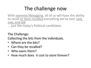 The challenge now
With extreme lifelogging, all of us will have the ability
to recall or have recalled everything we’ve ever said,
saw, and did
… just like today’s Political candidates

The Challenge:
Collecting the bits from the individuals.
• Where are the bits?
• Can they be recalled?
• Who owns them?
• How much does it cost to store forever?
 