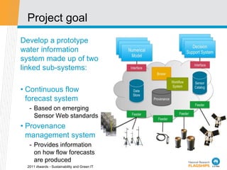 Project goal
Develop a prototype
water information
system made up of two
linked sub-systems:

• Continuous flow
  forecast system
   - Based on emerging
     Sensor Web standards
• Provenance
  management system
   - Provides information
     on how flow forecasts
     are produced
  2011 iAwards - Sustainability and Green IT
 