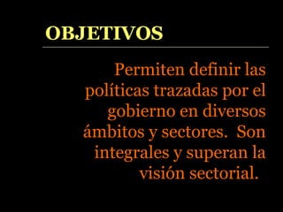 OBJETIVOS Permiten definir las políticas trazadas por el gobierno en diversos ámbitos y sectores.  Son integrales y superan la visión sectorial.  