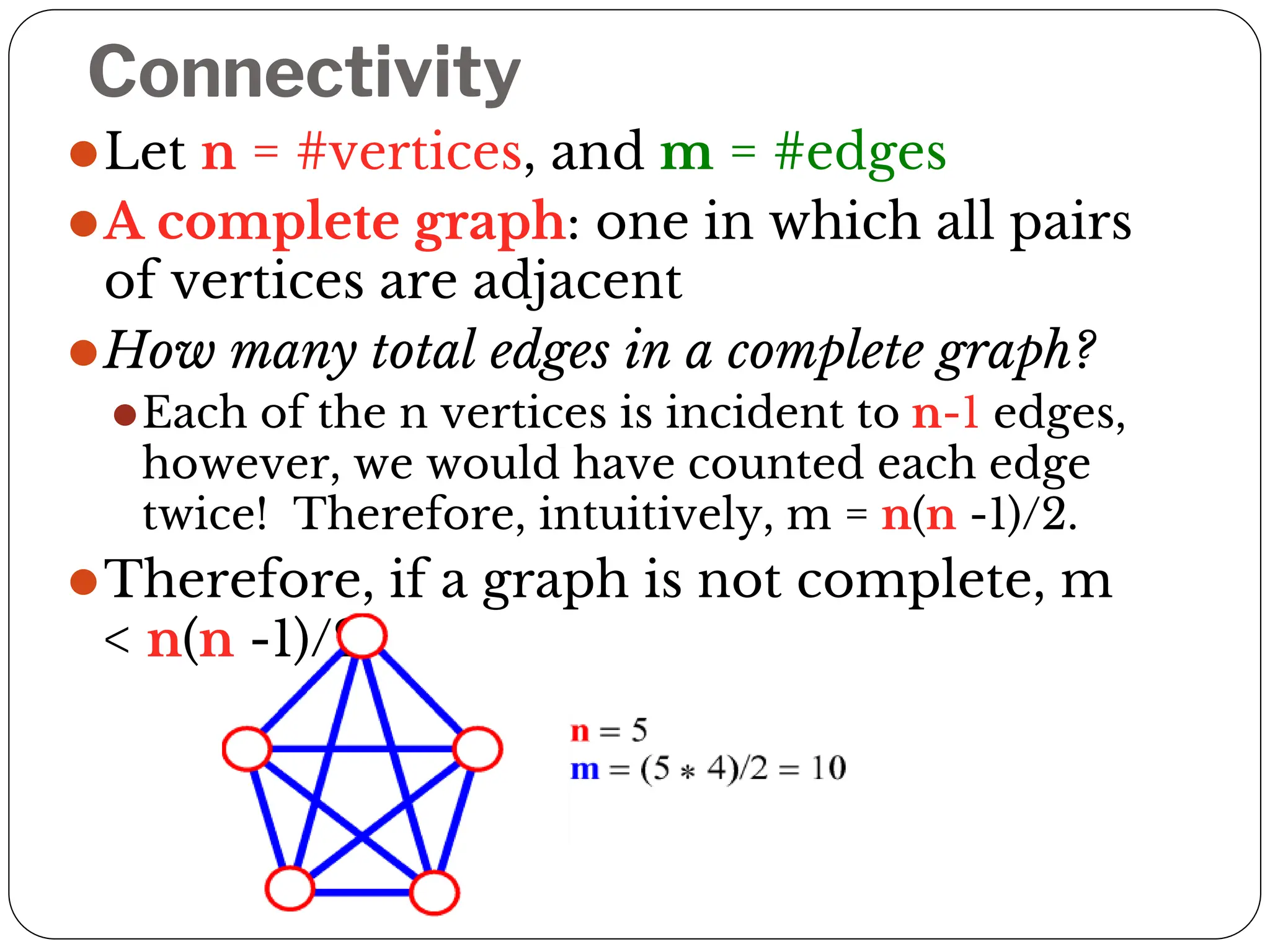 Connectivity
⚫Let n = #vertices, and m = #edges
⚫A complete graph: one in which all pairs
of vertices are adjacent
⚫How many total edges in a complete graph?
⚫Each of the n vertices is incident to n-1 edges,
however, we would have counted each edge
twice! Therefore, intuitively, m = n(n -1)/2.
⚫Therefore, if a graph is not complete, m
< n(n -1)/2
 