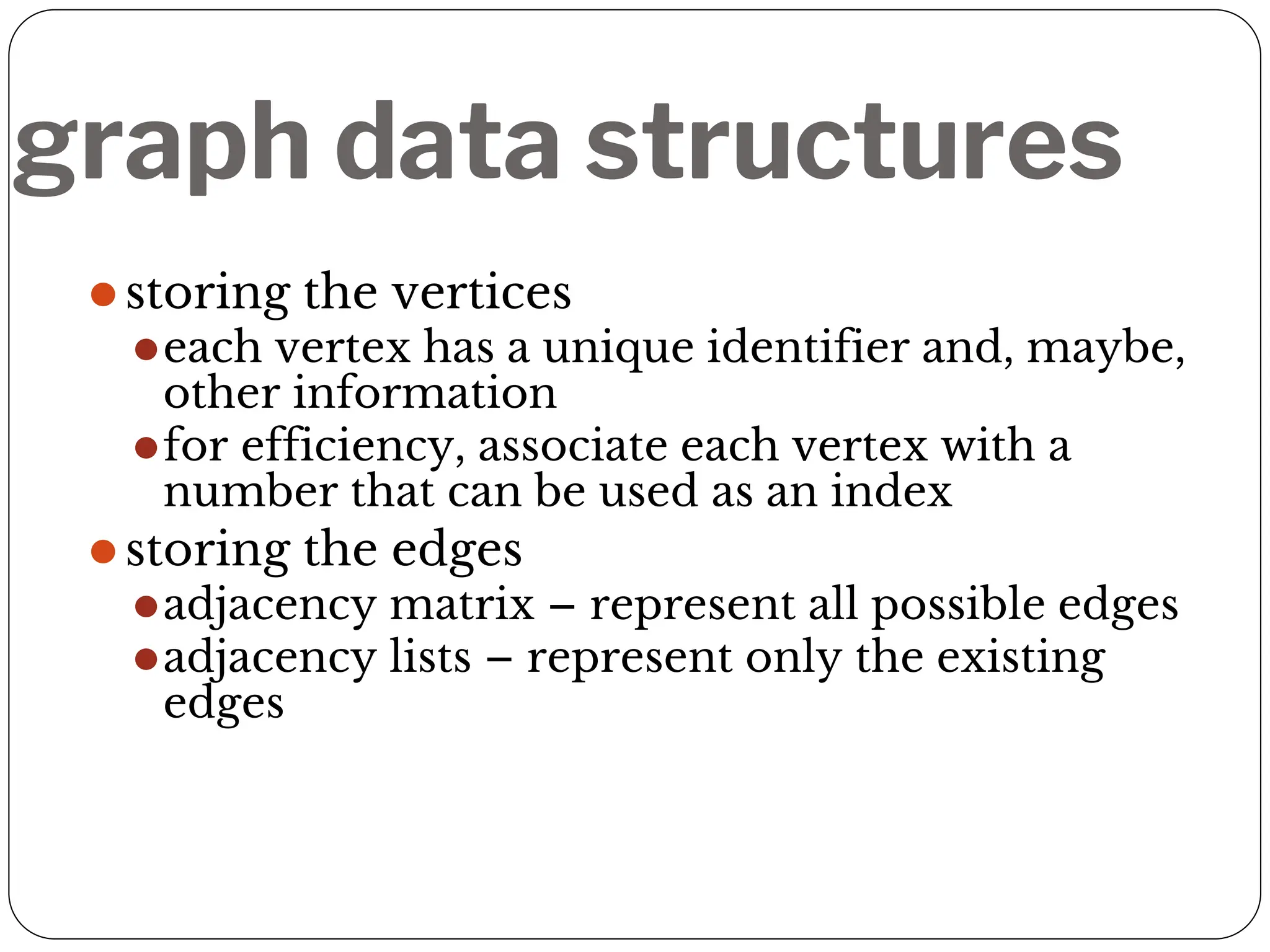 graph data structures
⚫storing the vertices
⚫each vertex has a unique identifier and, maybe,
other information
⚫for efficiency, associate each vertex with a
number that can be used as an index
⚫storing the edges
⚫adjacency matrix – represent all possible edges
⚫adjacency lists – represent only the existing
edges
 