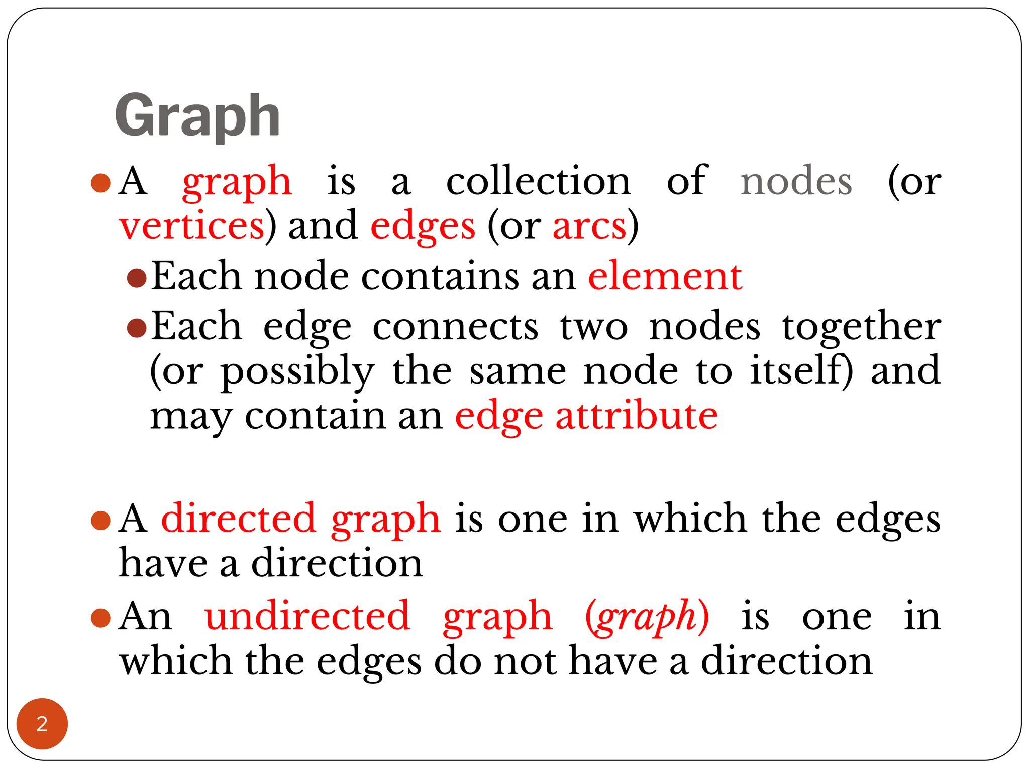 2
⚫A graph is a collection of nodes (or
vertices) and edges (or arcs)
⚫Each node contains an element
⚫Each edge connects two nodes together
(or possibly the same node to itself) and
may contain an edge attribute
⚫A directed graph is one in which the edges
have a direction
⚫An undirected graph (graph) is one in
which the edges do not have a direction
Graph
 