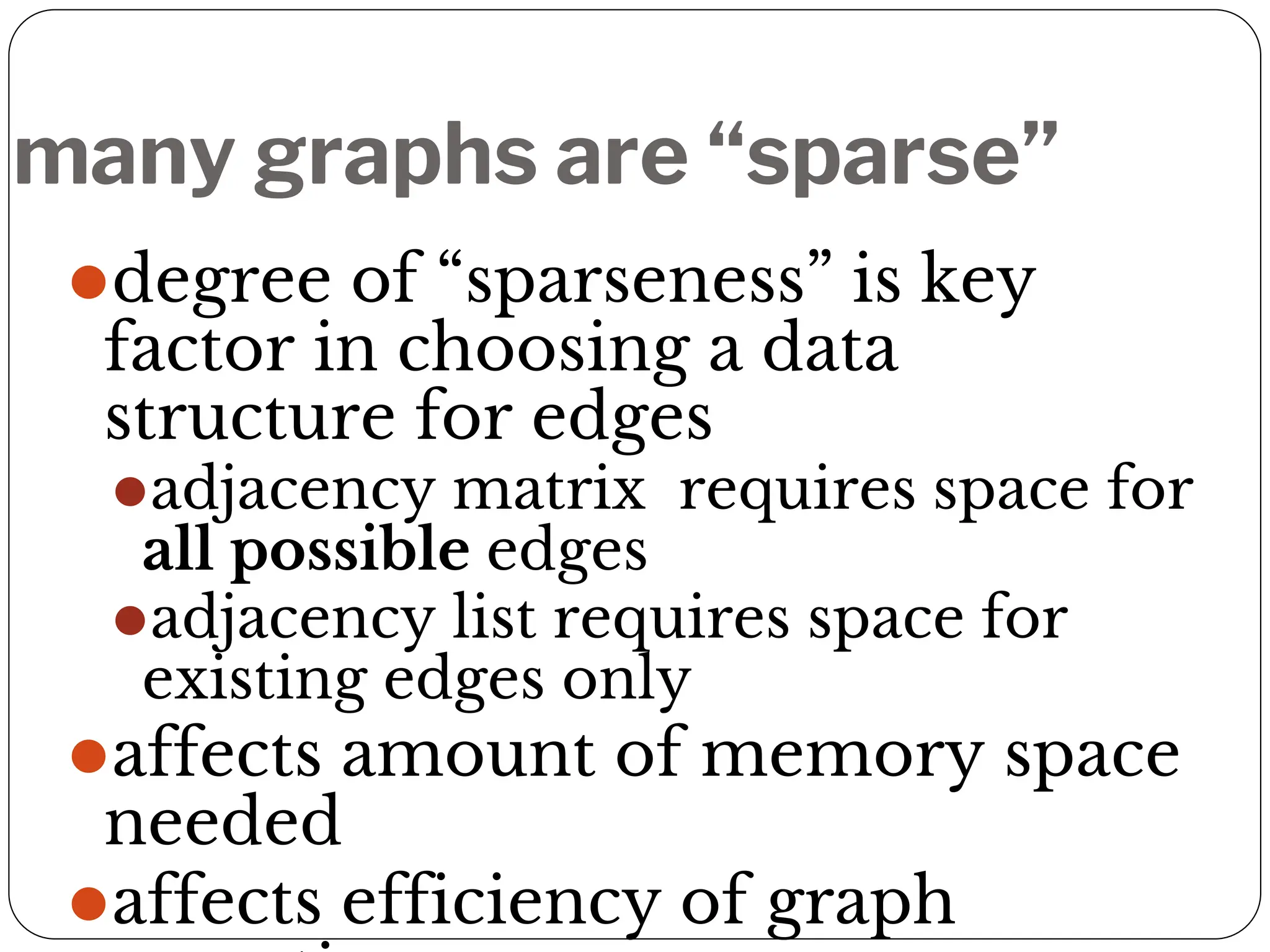 many graphs are “sparse”
⚫degree of “sparseness” is key
factor in choosing a data
structure for edges
⚫adjacency matrix requires space for
all possible edges
⚫adjacency list requires space for
existing edges only
⚫affects amount of memory space
needed
⚫affects efficiency of graph
 