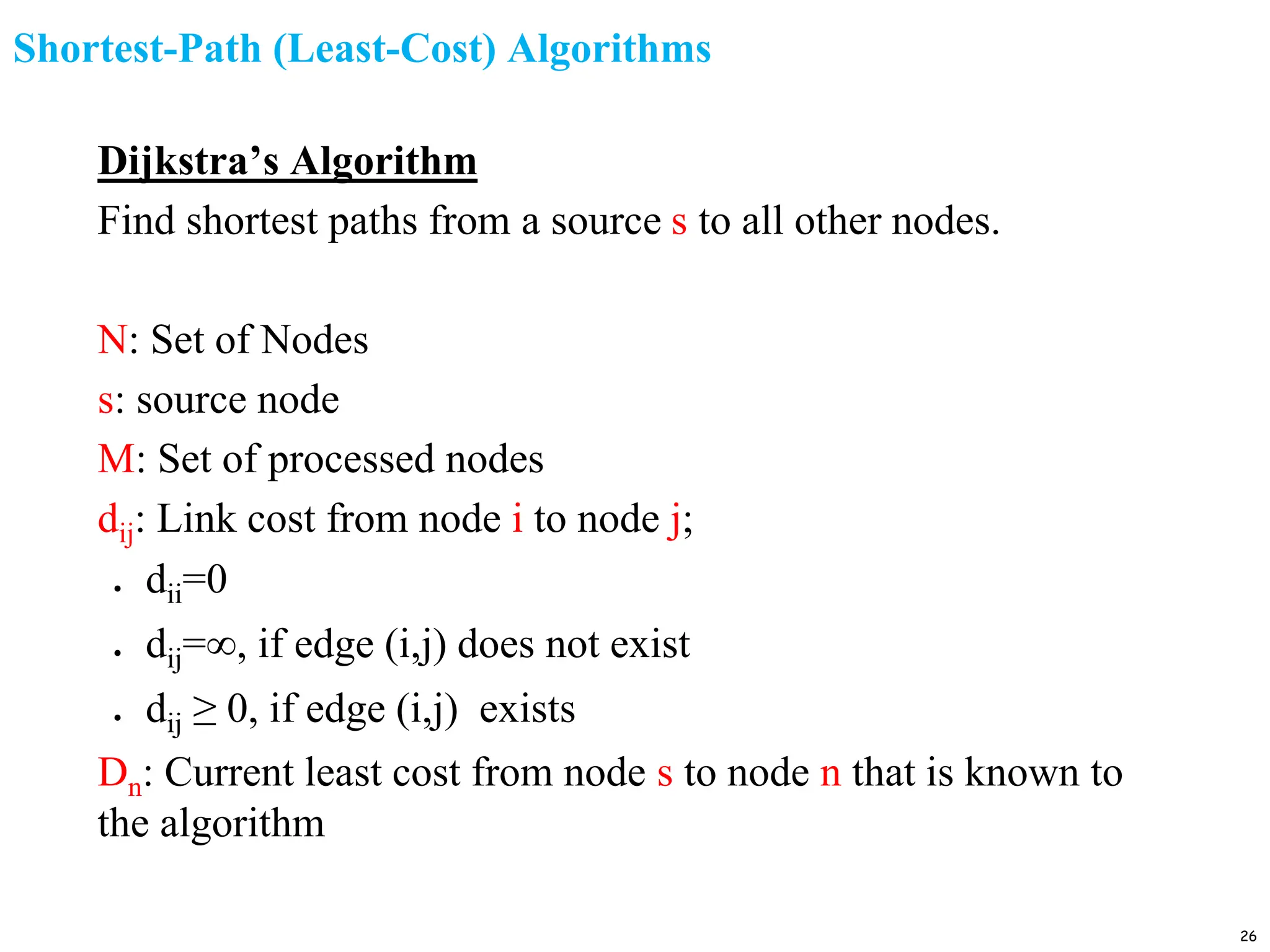 Shortest-Path (Least-Cost) Algorithms
Dijkstra’s Algorithm
Find shortest paths from a source s to all other nodes.
N: Set of Nodes
s: source node
M: Set of processed nodes
dij: Link cost from node i to node j;
● dii=0
● dij=∞, if edge (i,j) does not exist
● dij ≥ 0, if edge (i,j) exists
Dn: Current least cost from node s to node n that is known to
the algorithm
26
 