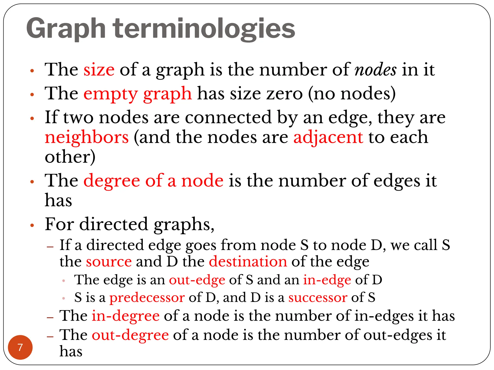 Graph terminologies
7
• The size of a graph is the number of nodes in it
• The empty graph has size zero (no nodes)
• If two nodes are connected by an edge, they are
neighbors (and the nodes are adjacent to each
other)
• The degree of a node is the number of edges it
has
• For directed graphs,
– If a directed edge goes from node S to node D, we call S
the source and D the destination of the edge
• The edge is an out-edge of S and an in-edge of D
• S is a predecessor of D, and D is a successor of S
– The in-degree of a node is the number of in-edges it has
– The out-degree of a node is the number of out-edges it
has
 