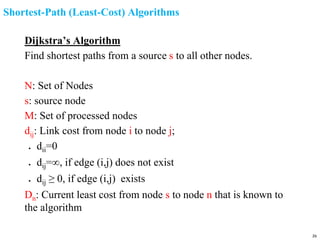 Shortest-Path (Least-Cost) Algorithms
Dijkstra’s Algorithm
Find shortest paths from a source s to all other nodes.
N: Set of Nodes
s: source node
M: Set of processed nodes
dij: Link cost from node i to node j;
● dii=0
● dij=∞, if edge (i,j) does not exist
● dij ≥ 0, if edge (i,j) exists
Dn: Current least cost from node s to node n that is known to
the algorithm
26
 