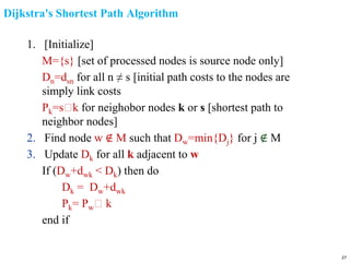 Dijkstra's Shortest Path Algorithm
1. [Initialize]
M={s} [set of processed nodes is source node only]
Dn=dsn for all n ≠ s [initial path costs to the nodes are
simply link costs
Pk=s🡪k for neighobor nodes k or s [shortest path to
neighbor nodes]
2. Find node w ∉ M such that Dw=min{Dj} for j ∉ M
3. Update Dk for all k adjacent to w
If (Dw+dwk < Dk) then do
Dk = Dw+dwk
Pk= Pw🡪 k
end if
27
 