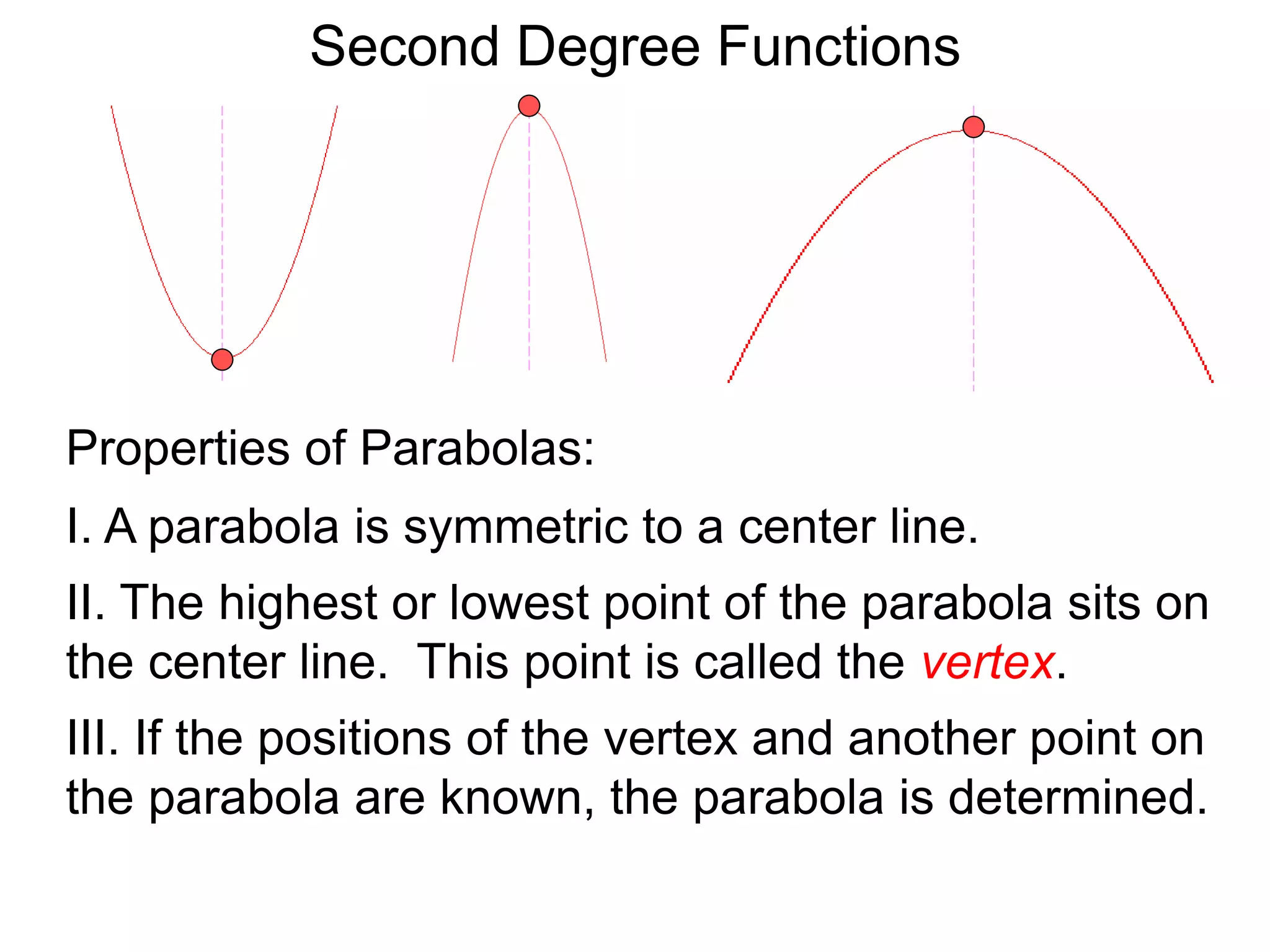 Second Degree Functions
Properties of Parabolas:
I. A parabola is symmetric to a center line.
II. The highest or lowest point of the parabola sits on
the center line. This point is called the vertex.
III. If the positions of the vertex and another point on
the parabola are known, the parabola is determined.
 