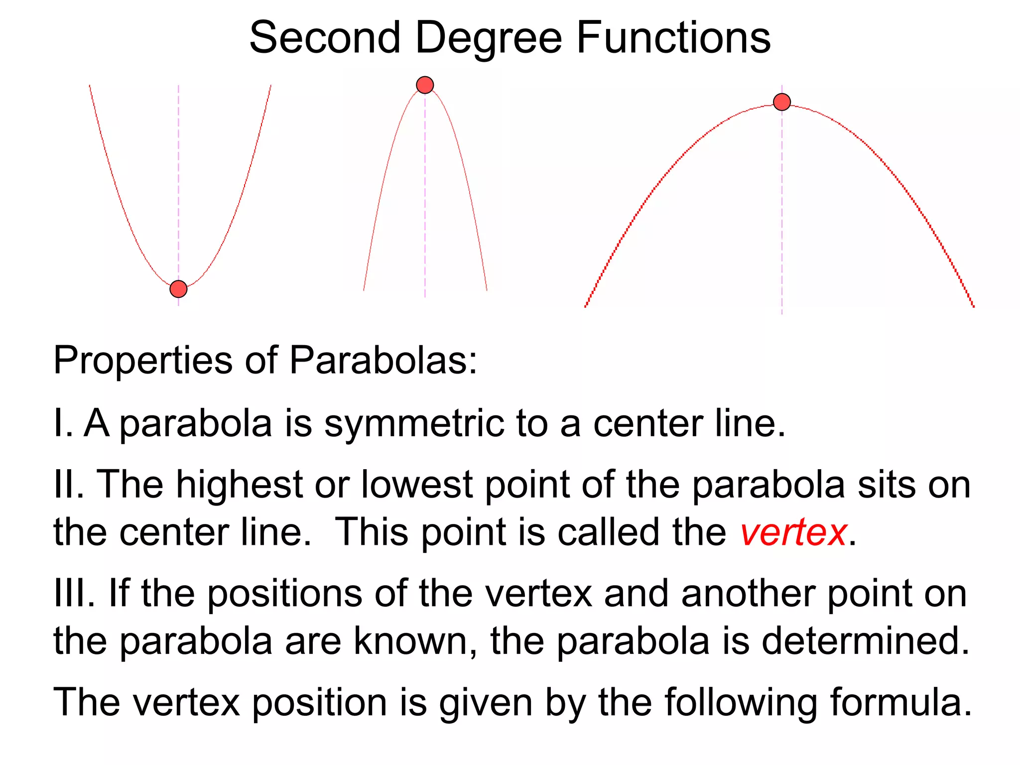 Second Degree Functions
The vertex position is given by the following formula.
Properties of Parabolas:
I. A parabola is symmetric to a center line.
II. The highest or lowest point of the parabola sits on
the center line. This point is called the vertex.
III. If the positions of the vertex and another point on
the parabola are known, the parabola is determined.
 