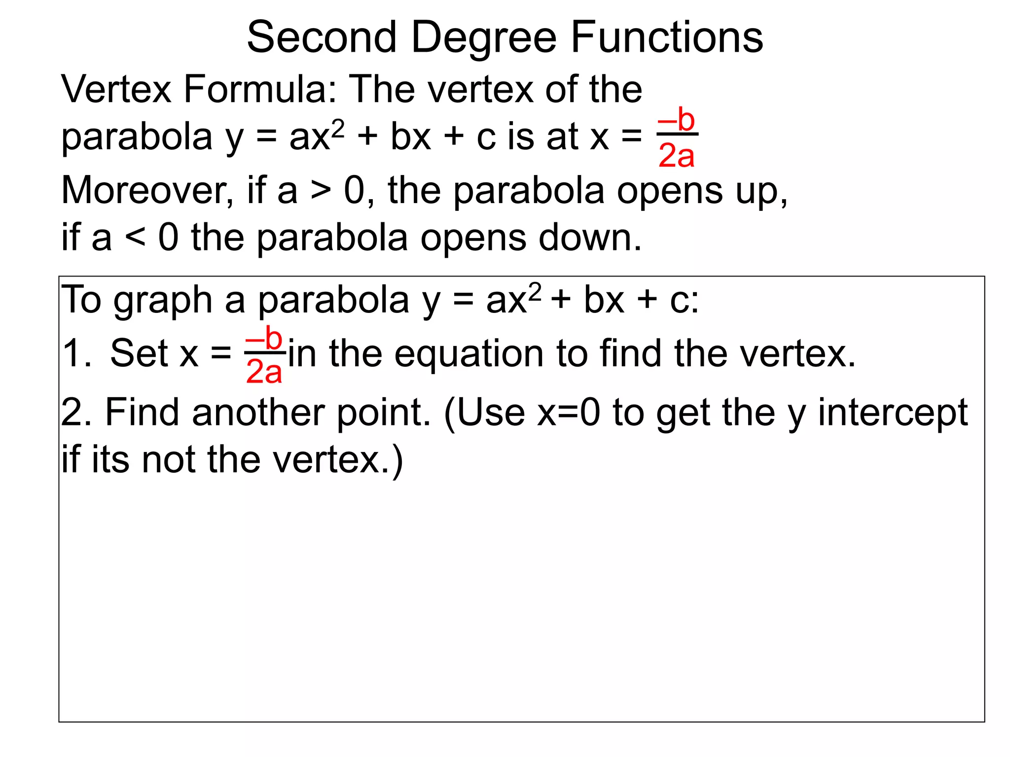 Vertex Formula: The vertex of the
parabola y = ax2 + bx + c is at x = –b
2a
To graph a parabola y = ax2 + bx + c:
1. Set x = in the equation to find the vertex.
2. Find another point. (Use x=0 to get the y intercept
if its not the vertex.)
–b
2a
Second Degree Functions
Moreover, if a > 0, the parabola opens up,
if a < 0 the parabola opens down.
 