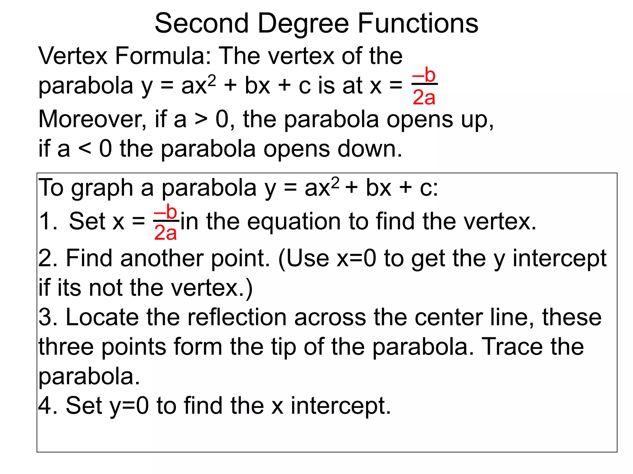 Vertex Formula: The vertex of the
parabola y = ax2 + bx + c is at x = –b
2a
To graph a parabola y = ax2 + bx + c:
1. Set x = in the equation to find the vertex.
2. Find another point. (Use x=0 to get the y intercept
if its not the vertex.)
3. Locate the reflection across the center line, these
three points form the tip of the parabola. Trace the
parabola.
4. Set y=0 to find the x intercept.
–b
2a
Second Degree Functions
Moreover, if a > 0, the parabola opens up,
if a < 0 the parabola opens down.
 