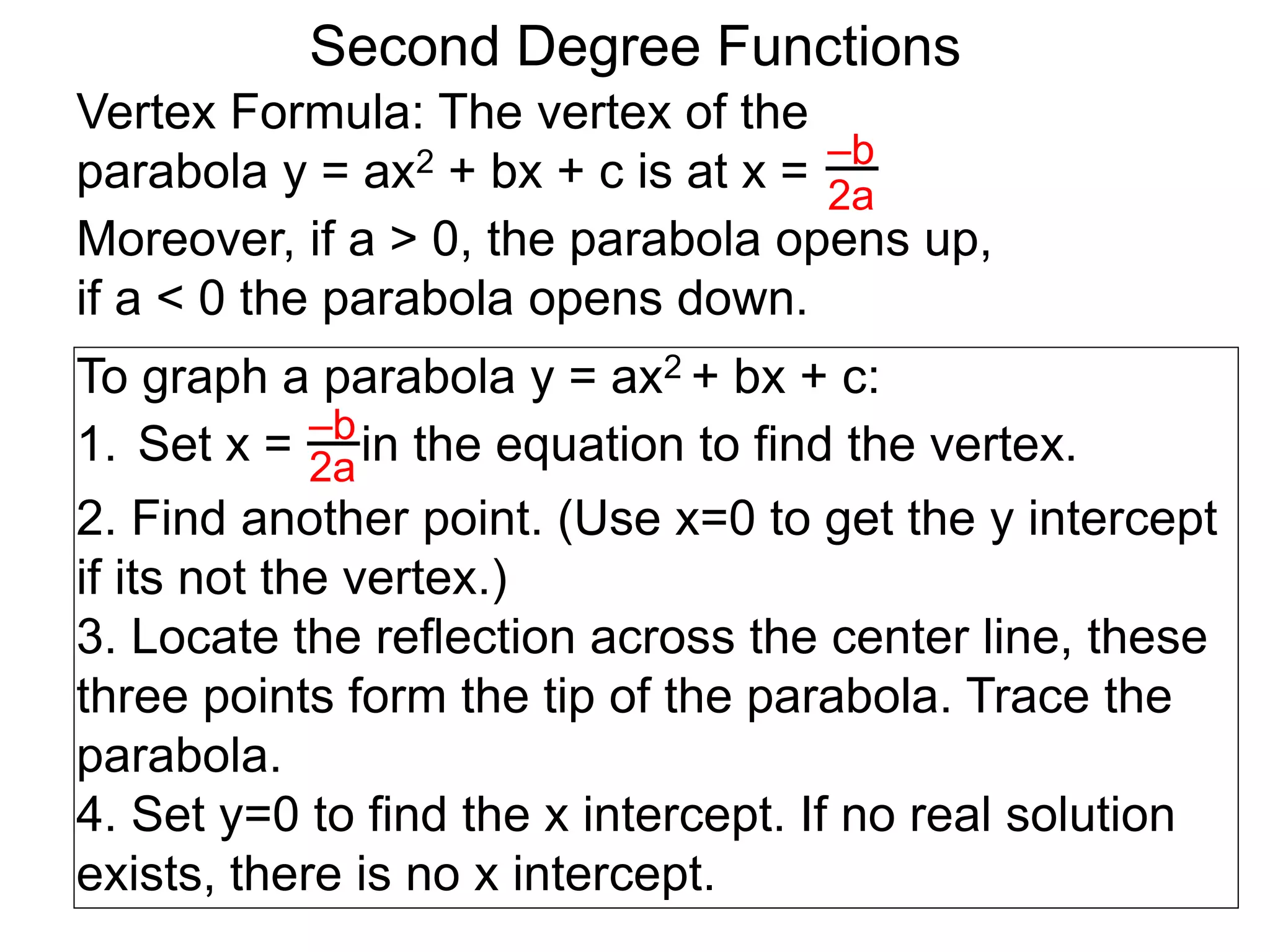 Vertex Formula: The vertex of the
parabola y = ax2 + bx + c is at x = –b
2a
To graph a parabola y = ax2 + bx + c:
1. Set x = in the equation to find the vertex.
2. Find another point. (Use x=0 to get the y intercept
if its not the vertex.)
3. Locate the reflection across the center line, these
three points form the tip of the parabola. Trace the
parabola.
4. Set y=0 to find the x intercept. If no real solution
exists, there is no x intercept.
–b
2a
Second Degree Functions
Moreover, if a > 0, the parabola opens up,
if a < 0 the parabola opens down.
 