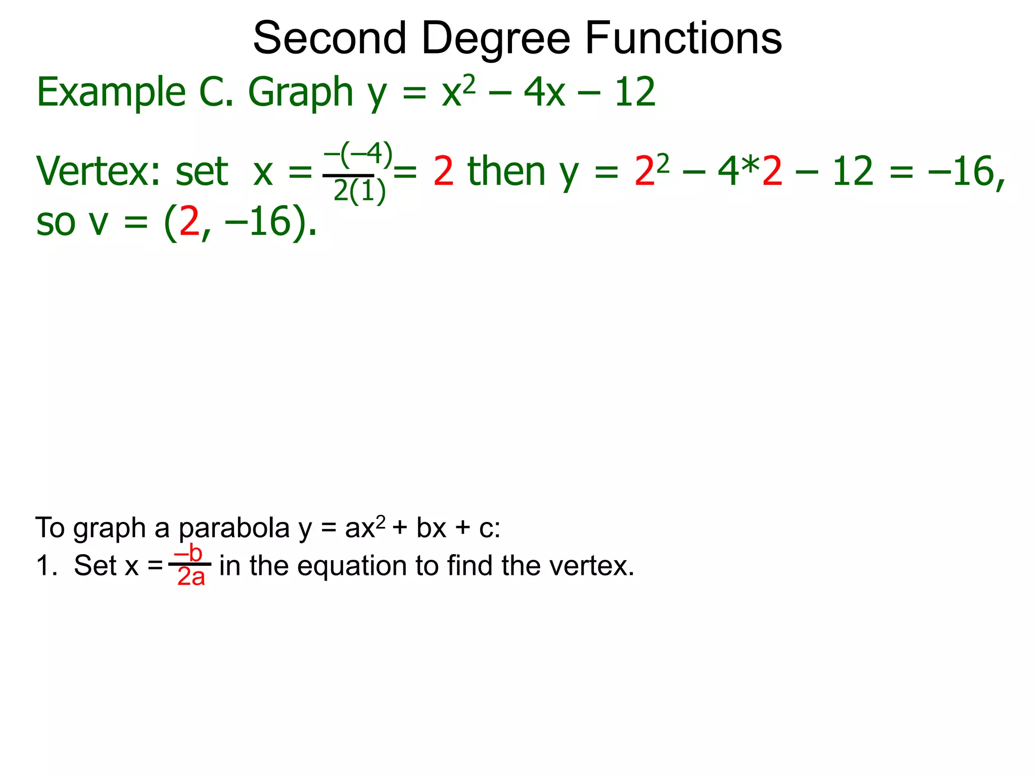 Second Degree Functions
Example C. Graph y = x2 – 4x – 12
Vertex: set x = = 2 then y = 22 – 4*2 – 12 = –16,
–(–4)
2(1)
so v = (2, –16).
To graph a parabola y = ax2 + bx + c:
1. Set x = in the equation to find the vertex.
–b
2a
 