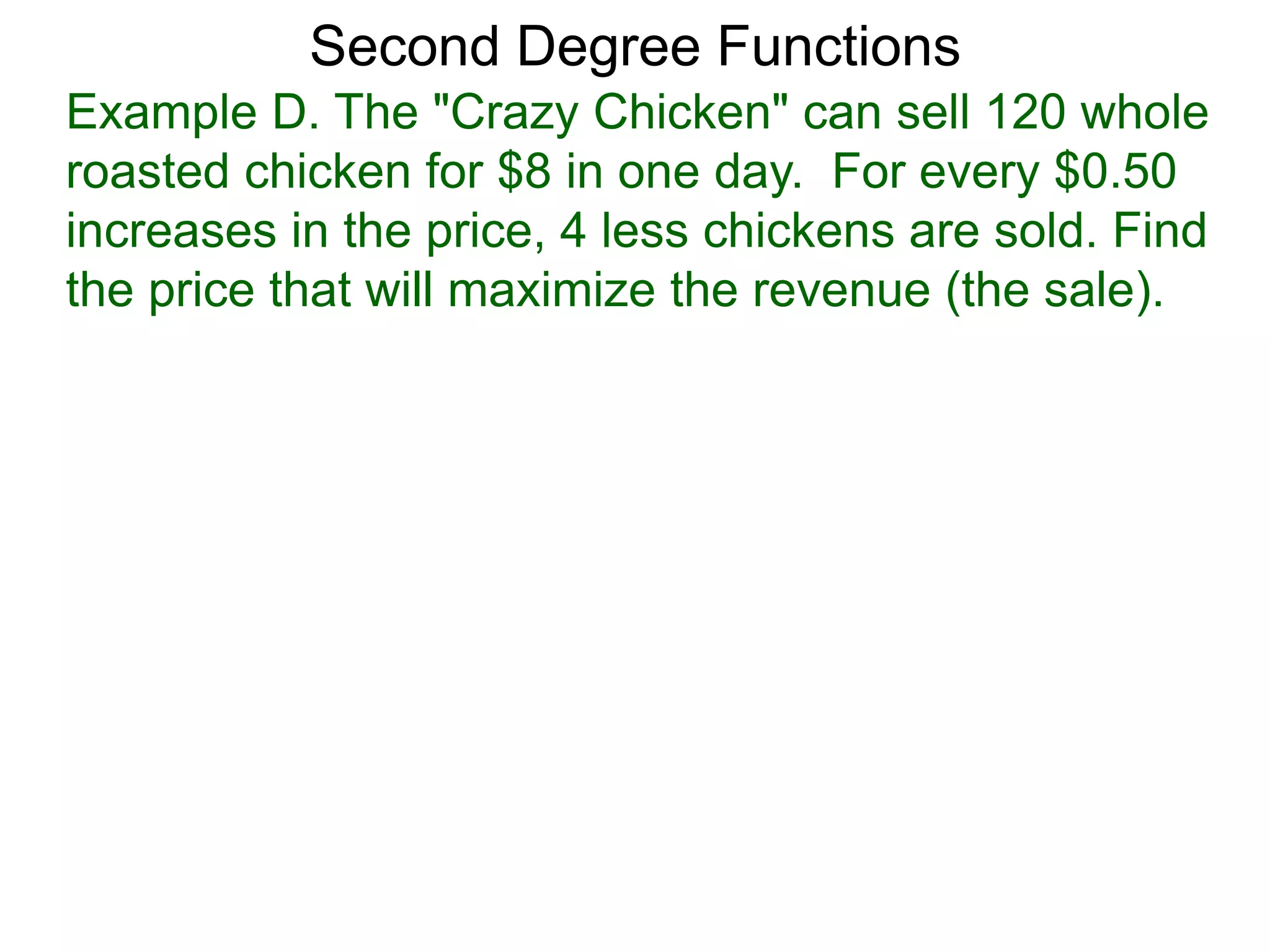 Example D. The "Crazy Chicken" can sell 120 whole
roasted chicken for $8 in one day. For every $0.50
increases in the price, 4 less chickens are sold. Find
the price that will maximize the revenue (the sale).
Second Degree Functions
 