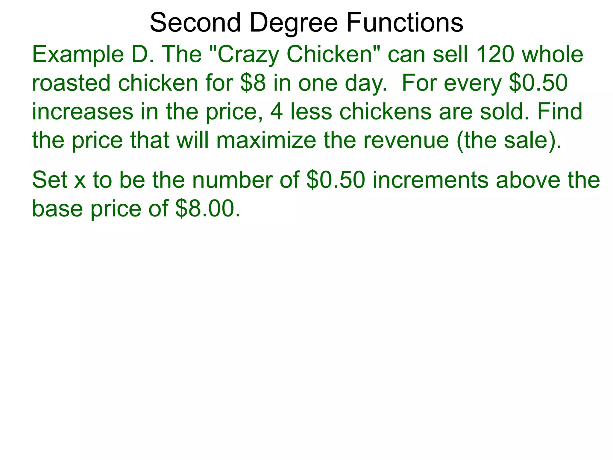 Example D. The "Crazy Chicken" can sell 120 whole
roasted chicken for $8 in one day. For every $0.50
increases in the price, 4 less chickens are sold. Find
the price that will maximize the revenue (the sale).
Second Degree Functions
Set x to be the number of $0.50 increments above the
base price of $8.00.
 