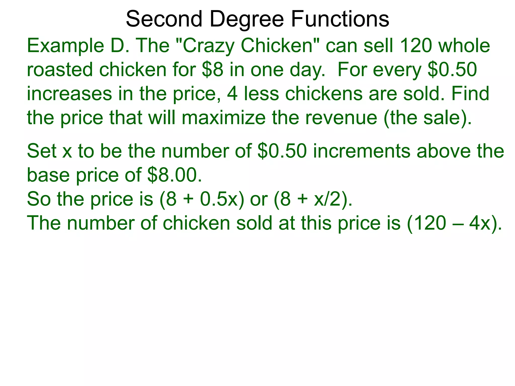 Example D. The "Crazy Chicken" can sell 120 whole
roasted chicken for $8 in one day. For every $0.50
increases in the price, 4 less chickens are sold. Find
the price that will maximize the revenue (the sale).
Second Degree Functions
Set x to be the number of $0.50 increments above the
base price of $8.00.
So the price is (8 + 0.5x) or (8 + x/2).
The number of chicken sold at this price is (120 – 4x).
 