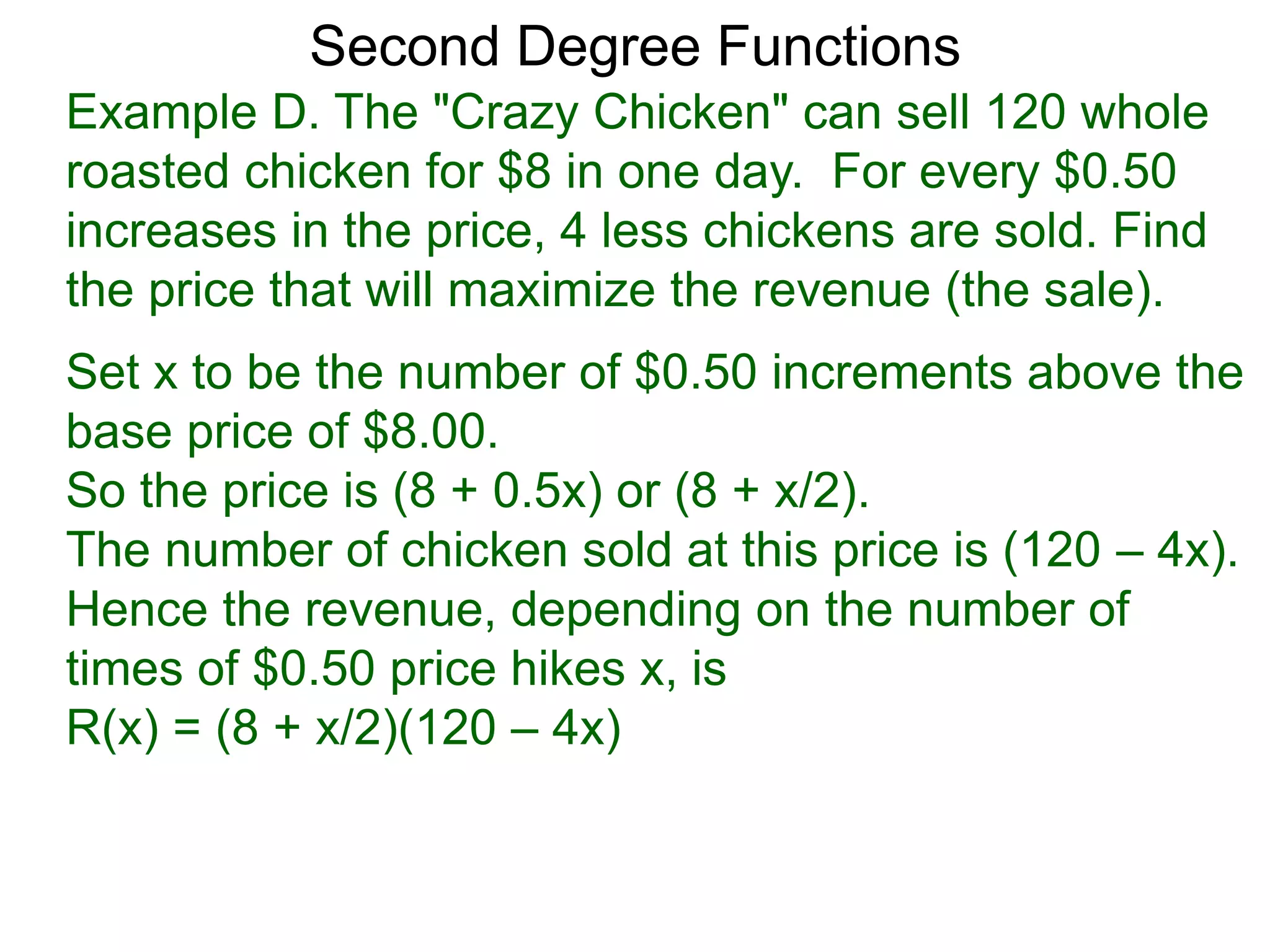Example D. The "Crazy Chicken" can sell 120 whole
roasted chicken for $8 in one day. For every $0.50
increases in the price, 4 less chickens are sold. Find
the price that will maximize the revenue (the sale).
Second Degree Functions
Set x to be the number of $0.50 increments above the
base price of $8.00.
So the price is (8 + 0.5x) or (8 + x/2).
The number of chicken sold at this price is (120 – 4x).
Hence the revenue, depending on the number of
times of $0.50 price hikes x, is
R(x) = (8 + x/2)(120 – 4x)
 