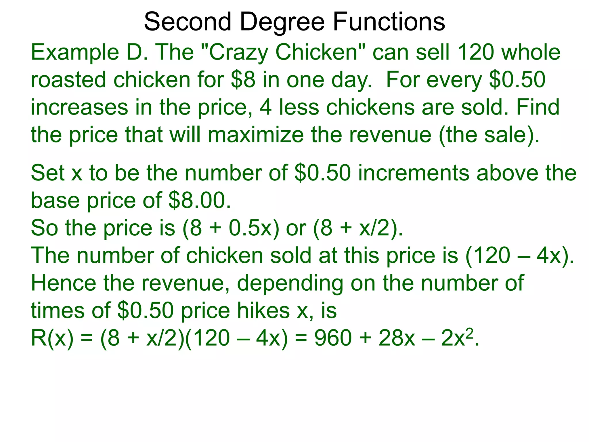 Example D. The "Crazy Chicken" can sell 120 whole
roasted chicken for $8 in one day. For every $0.50
increases in the price, 4 less chickens are sold. Find
the price that will maximize the revenue (the sale).
Second Degree Functions
Set x to be the number of $0.50 increments above the
base price of $8.00.
So the price is (8 + 0.5x) or (8 + x/2).
The number of chicken sold at this price is (120 – 4x).
Hence the revenue, depending on the number of
times of $0.50 price hikes x, is
R(x) = (8 + x/2)(120 – 4x) = 960 + 28x – 2x2.
 