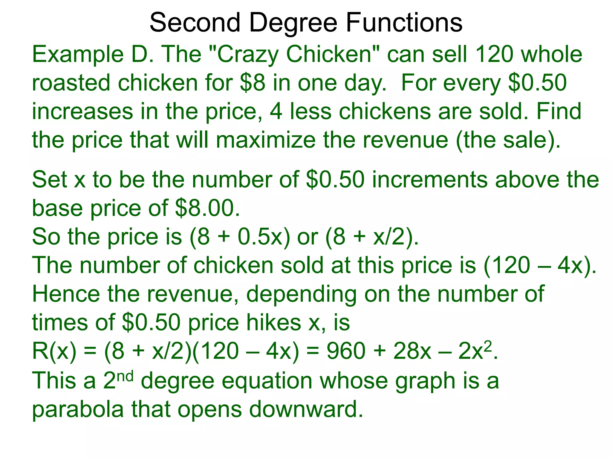 Example D. The "Crazy Chicken" can sell 120 whole
roasted chicken for $8 in one day. For every $0.50
increases in the price, 4 less chickens are sold. Find
the price that will maximize the revenue (the sale).
Second Degree Functions
Set x to be the number of $0.50 increments above the
base price of $8.00.
So the price is (8 + 0.5x) or (8 + x/2).
The number of chicken sold at this price is (120 – 4x).
Hence the revenue, depending on the number of
times of $0.50 price hikes x, is
R(x) = (8 + x/2)(120 – 4x) = 960 + 28x – 2x2.
This a 2nd degree equation whose graph is a
parabola that opens downward.
 