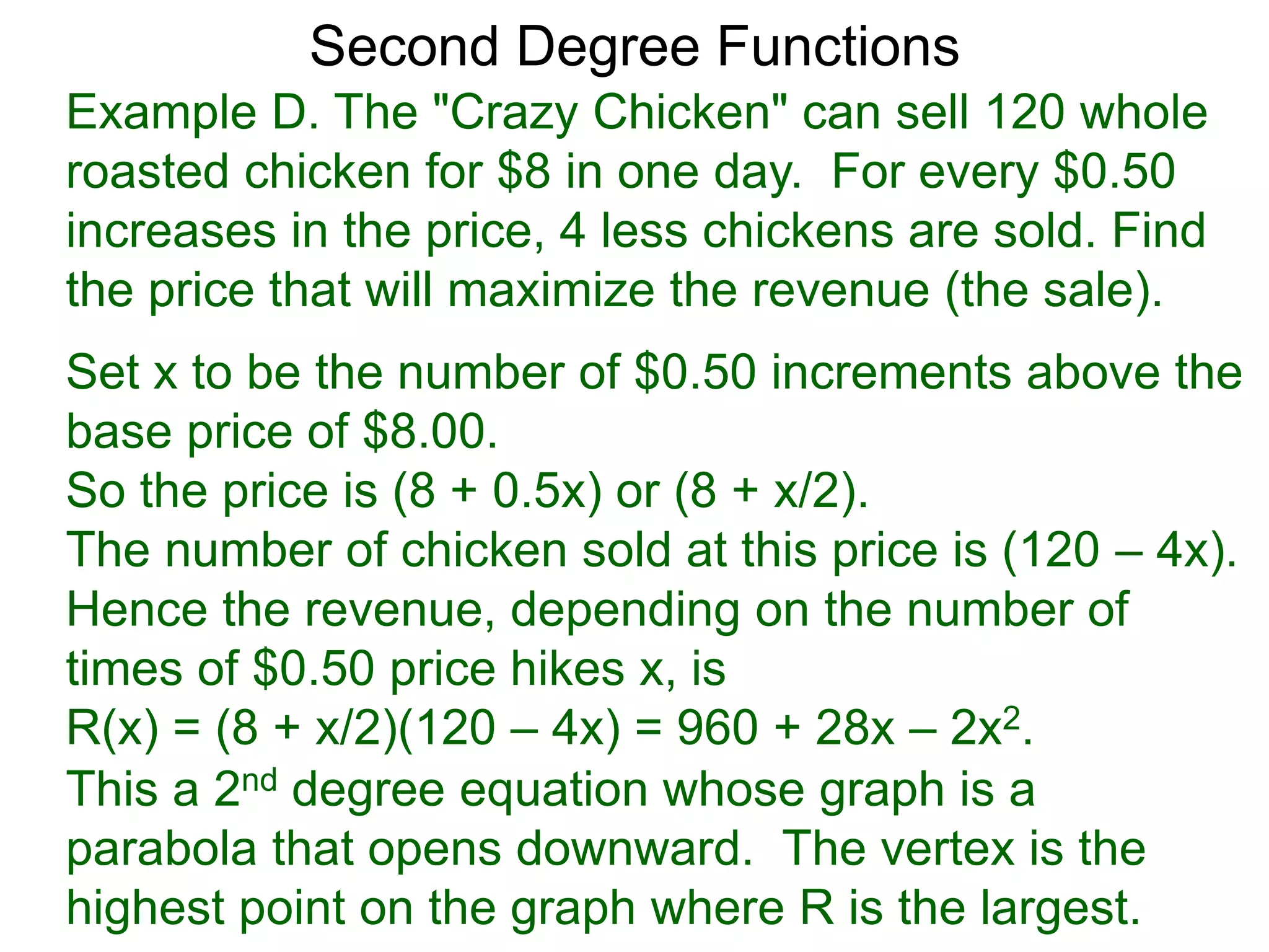 Example D. The "Crazy Chicken" can sell 120 whole
roasted chicken for $8 in one day. For every $0.50
increases in the price, 4 less chickens are sold. Find
the price that will maximize the revenue (the sale).
Second Degree Functions
Set x to be the number of $0.50 increments above the
base price of $8.00.
So the price is (8 + 0.5x) or (8 + x/2).
The number of chicken sold at this price is (120 – 4x).
Hence the revenue, depending on the number of
times of $0.50 price hikes x, is
R(x) = (8 + x/2)(120 – 4x) = 960 + 28x – 2x2.
This a 2nd degree equation whose graph is a
parabola that opens downward. The vertex is the
highest point on the graph where R is the largest.
 