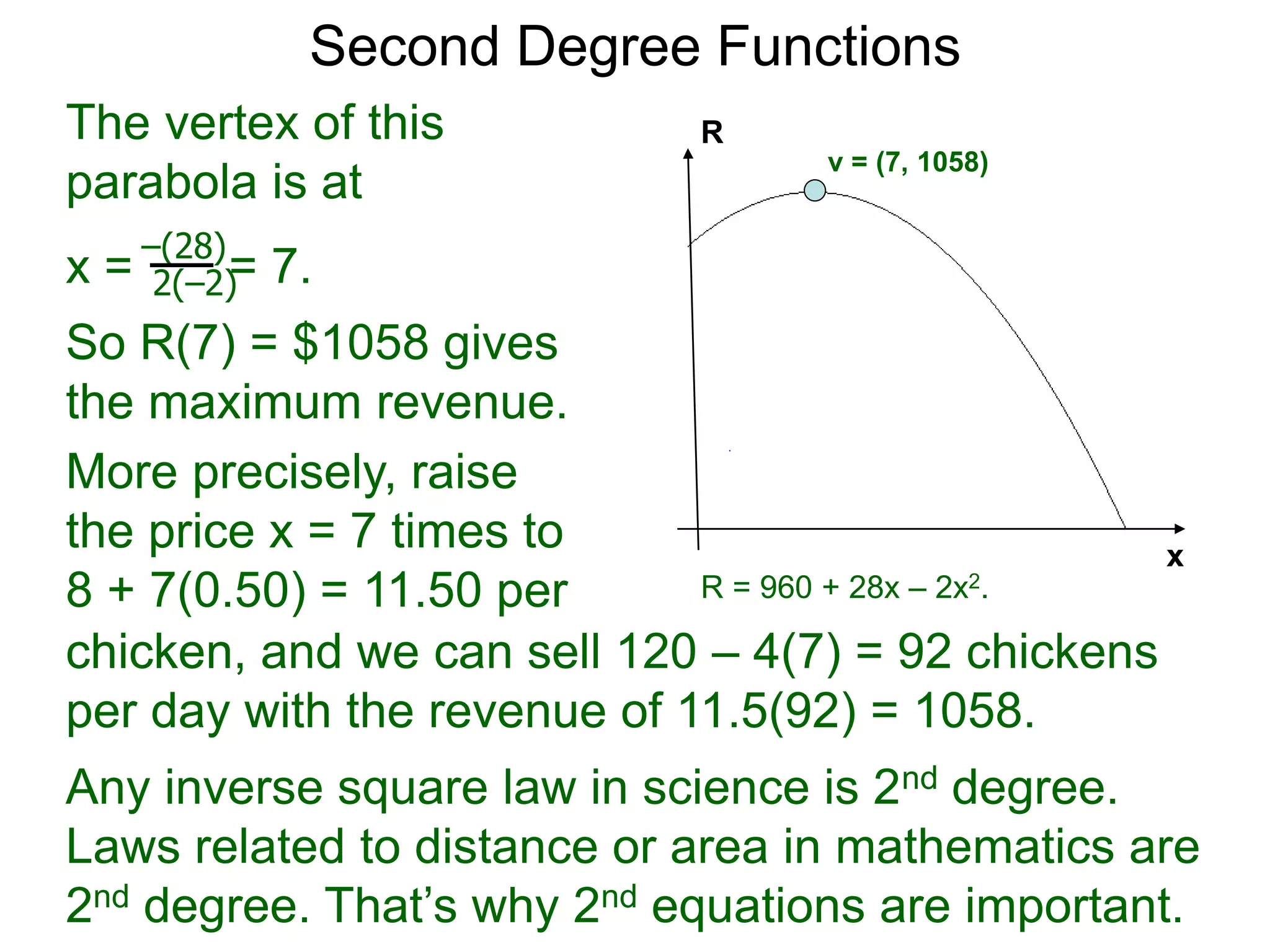 Second Degree Functions
x
R
The vertex of this
parabola is at
x = = 7.
So R(7) = $1058 gives
the maximum revenue.
–(28)
2(–2)
R = 960 + 28x – 2x2.
v = (7, 1058)
More precisely, raise
the price x = 7 times to
8 + 7(0.50) = 11.50 per
chicken,
chicken, and we can sell 120 – 4(7) = 92 chickens
per day with the revenue of 11.5(92) = 1058.
Any inverse square law in science is 2nd degree.
Laws related to distance or area in mathematics are
2nd degree. That’s why 2nd equations are important.
 