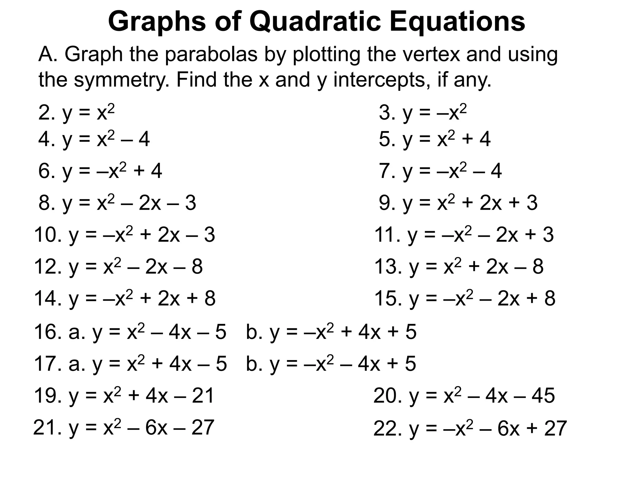 Graphs of Quadratic Equations
A. Graph the parabolas by plotting the vertex and using
the symmetry. Find the x and y intercepts, if any.
4. y = x2 – 4 5. y = x2 + 4
2. y = x2 3. y = –x2
6. y = –x2 + 4 7. y = –x2 – 4
8. y = x2 – 2x – 3 9. y = x2 + 2x + 3
10. y = –x2 + 2x – 3 11. y = –x2 – 2x + 3
12. y = x2 – 2x – 8 13. y = x2 + 2x – 8
14. y = –x2 + 2x + 8 15. y = –x2 – 2x + 8
16. a. y = x2 – 4x – 5 b. y = –x2 + 4x + 5
17. a. y = x2 + 4x – 5 b. y = –x2 – 4x + 5
19. y = x2 + 4x – 21 20. y = x2 – 4x – 45
21. y = x2 – 6x – 27 22. y = –x2 – 6x + 27
 